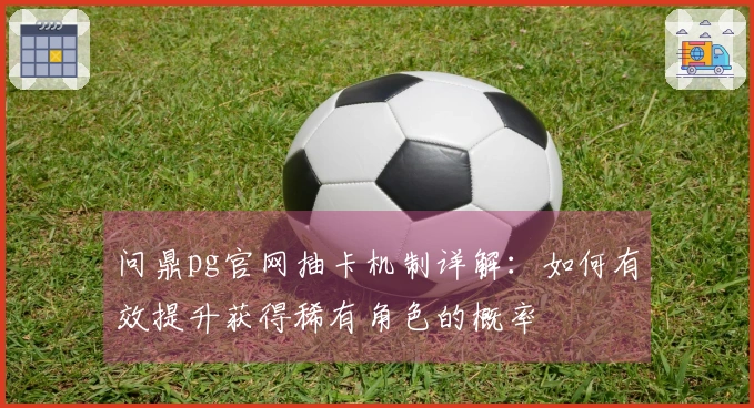 问鼎pg官网抽卡机制详解：如何有效提升获得稀有角色的概率