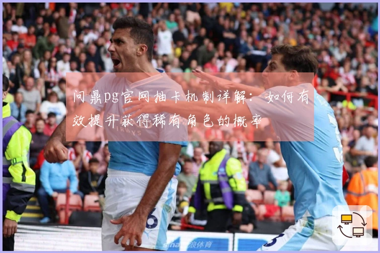 问鼎pg官网抽卡机制详解：如何有效提升获得稀有角色的概率